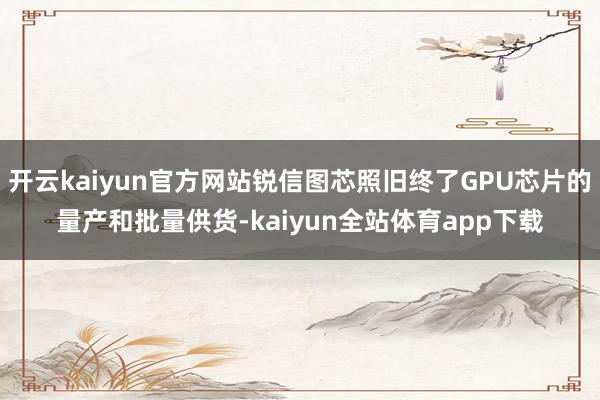 开云kaiyun官方网站锐信图芯照旧终了GPU芯片的量产和批量供货-kaiyun全站体育app下载