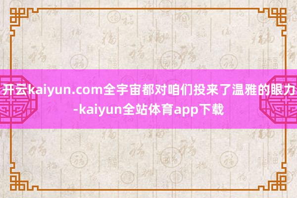开云kaiyun.com全宇宙都对咱们投来了温雅的眼力-kaiyun全站体育app下载