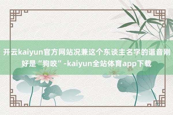开云kaiyun官方网站况兼这个东谈主名字的谐音刚好是“狗咬”-kaiyun全站体育app下载