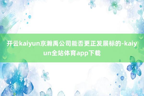 开云kaiyun京瀚禹公司能否更正发展标的-kaiyun全站体育app下载