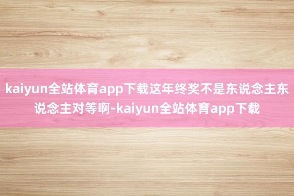 kaiyun全站体育app下载这年终奖不是东说念主东说念主对等啊-kaiyun全站体育app下载
