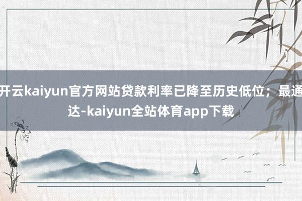 开云kaiyun官方网站贷款利率已降至历史低位；最通达-kaiyun全站体育app下载