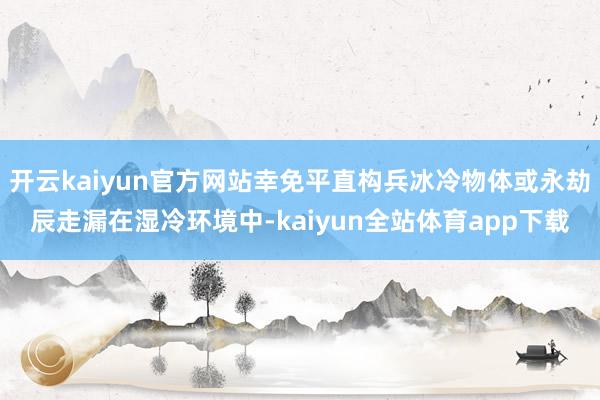 开云kaiyun官方网站幸免平直构兵冰冷物体或永劫辰走漏在湿冷环境中-kaiyun全站体育app下载