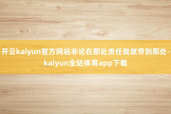 开云kaiyun官方网站非论在那处责任我就带到那处-kaiyun全站体育app下载