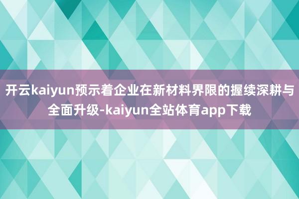 开云kaiyun预示着企业在新材料界限的握续深耕与全面升级-kaiyun全站体育app下载