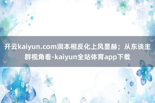 开云kaiyun.com润本相反化上风显赫；从东谈主群视角看-kaiyun全站体育app下载