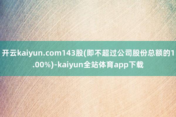 开云kaiyun.com143股(即不超过公司股份总额的1.00%)-kaiyun全站体育app下载