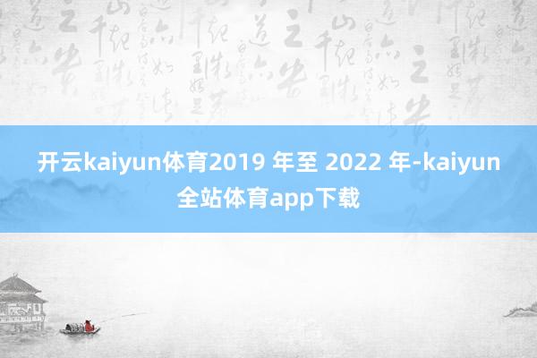 开云kaiyun体育2019 年至 2022 年-kaiyun全站体育app下载