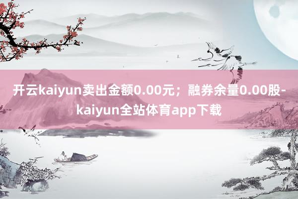 开云kaiyun卖出金额0.00元；融券余量0.00股-kaiyun全站体育app下载