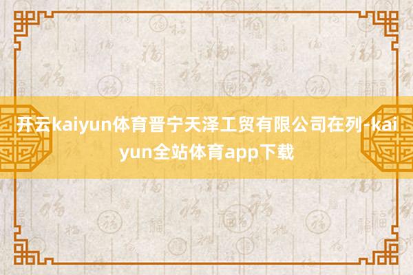 开云kaiyun体育晋宁天泽工贸有限公司在列-kaiyun全站体育app下载