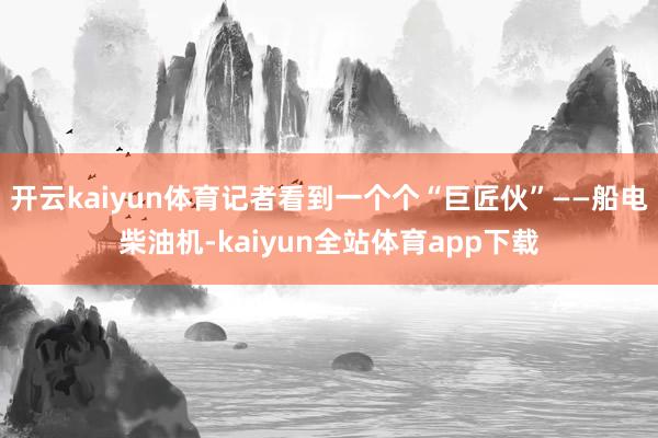 开云kaiyun体育记者看到一个个“巨匠伙”——船电柴油机-kaiyun全站体育app下载