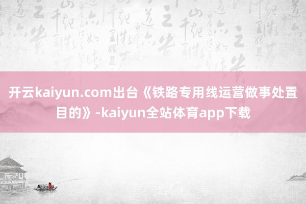 开云kaiyun.com出台《铁路专用线运营做事处置目的》-kaiyun全站体育app下载