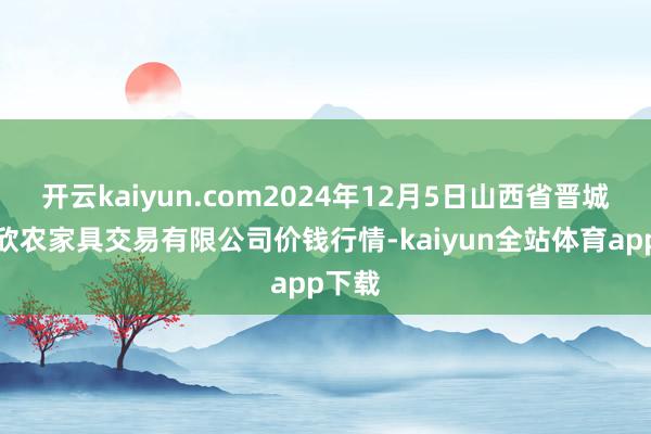 开云kaiyun.com2024年12月5日山西省晋城市绿欣农家具交易有限公司价钱行情-kaiyun全站体育app下载