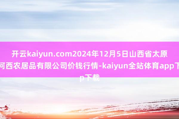 开云kaiyun.com2024年12月5日山西省太原市河西农居品有限公司价钱行情-kaiyun全站体育app下载
