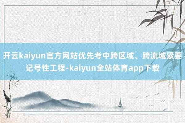 开云kaiyun官方网站优先考中跨区域、跨流域紧要记号性工程-kaiyun全站体育app下载