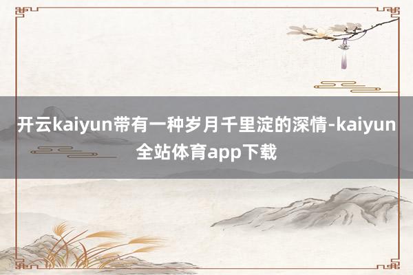 开云kaiyun带有一种岁月千里淀的深情-kaiyun全站体育app下载