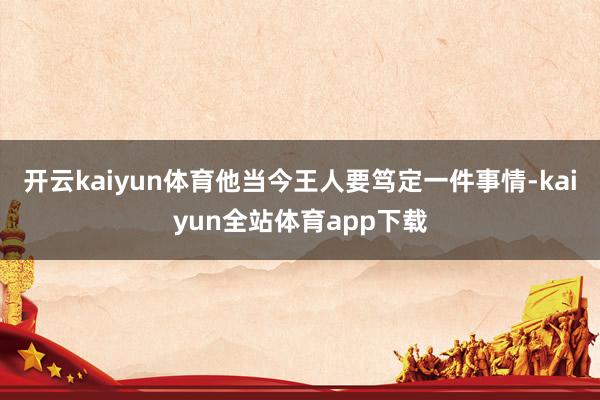 开云kaiyun体育他当今王人要笃定一件事情-kaiyun全站体育app下载