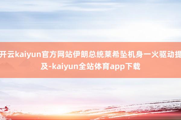 开云kaiyun官方网站伊朗总统莱希坠机身一火驱动提及-kaiyun全站体育app下载
