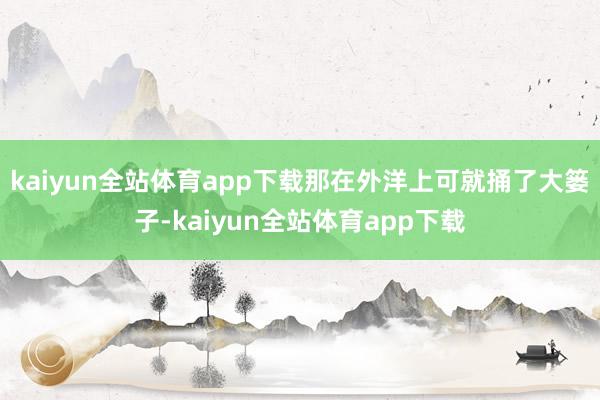 kaiyun全站体育app下载那在外洋上可就捅了大篓子-kaiyun全站体育app下载