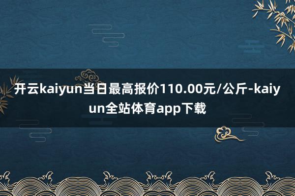 开云kaiyun当日最高报价110.00元/公斤-kaiyun全站体育app下载