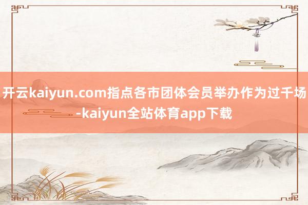 开云kaiyun.com指点各市团体会员举办作为过千场-kaiyun全站体育app下载