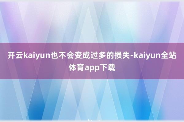 开云kaiyun也不会变成过多的损失-kaiyun全站体育app下载