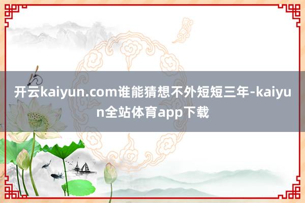 开云kaiyun.com谁能猜想不外短短三年-kaiyun全站体育app下载