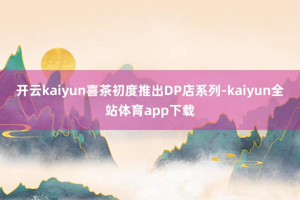 开云kaiyun喜茶初度推出DP店系列-kaiyun全站体育app下载