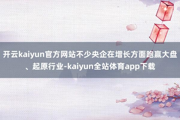 开云kaiyun官方网站不少央企在增长方面跑赢大盘、起原行业-kaiyun全站体育app下载