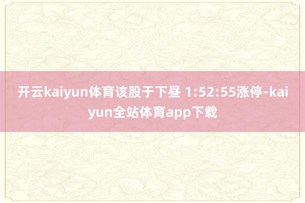 开云kaiyun体育该股于下昼 1:52:55涨停-kaiyun全站体育app下载