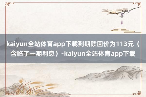 kaiyun全站体育app下载到期赎回价为113元（含临了一期利息）-kaiyun全站体育app下载