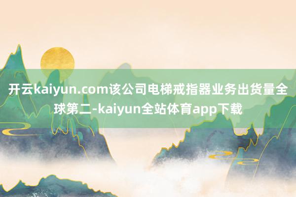 开云kaiyun.com该公司电梯戒指器业务出货量全球第二-kaiyun全站体育app下载