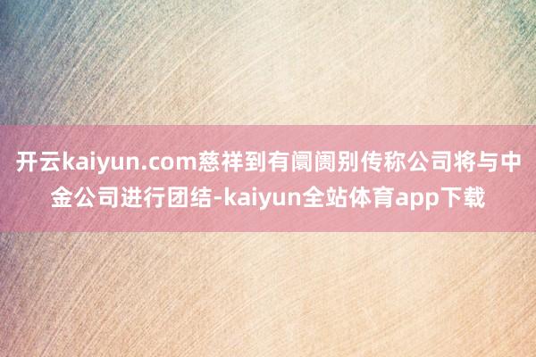 开云kaiyun.com慈祥到有阛阓别传称公司将与中金公司进行团结-kaiyun全站体育app下载