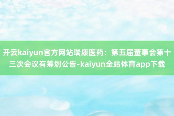 开云kaiyun官方网站瑞康医药：第五届董事会第十三次会议有筹划公告-kaiyun全站体育app下载