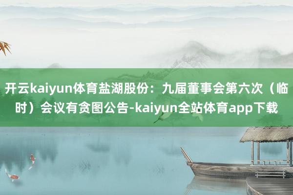 开云kaiyun体育盐湖股份：九届董事会第六次（临时）会议有贪图公告-kaiyun全站体育app下载