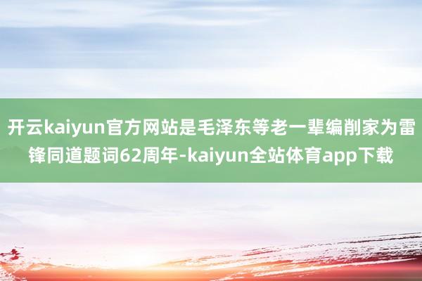 开云kaiyun官方网站是毛泽东等老一辈编削家为雷锋同道题词62周年-kaiyun全站体育app下载