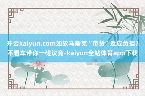 开云kaiyun.com如故马斯克“带货”反成负担？不看车带你一磋议竟-kaiyun全站体育app下载