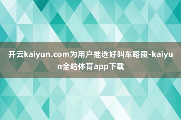 开云kaiyun.com为用户推选好叫车路段-kaiyun全站体育app下载