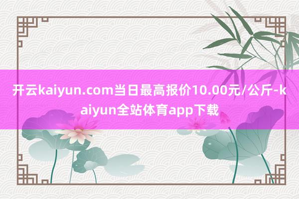 开云kaiyun.com当日最高报价10.00元/公斤-kaiyun全站体育app下载