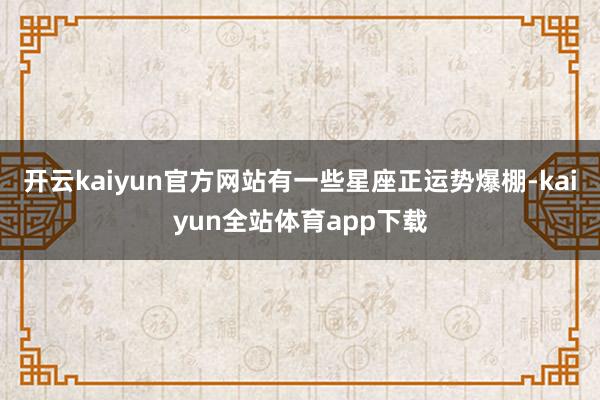 开云kaiyun官方网站有一些星座正运势爆棚-kaiyun全站体育app下载