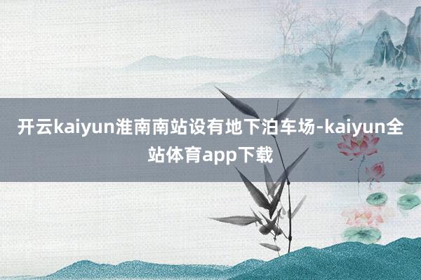 开云kaiyun淮南南站设有地下泊车场-kaiyun全站体育app下载