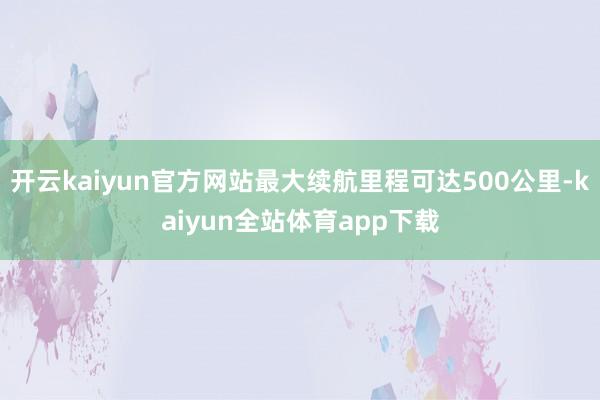 开云kaiyun官方网站最大续航里程可达500公里-kaiyun全站体育app下载