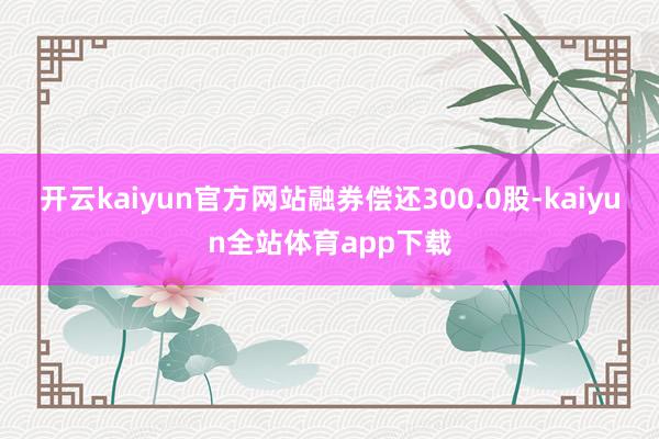 开云kaiyun官方网站融券偿还300.0股-kaiyun全站体育app下载