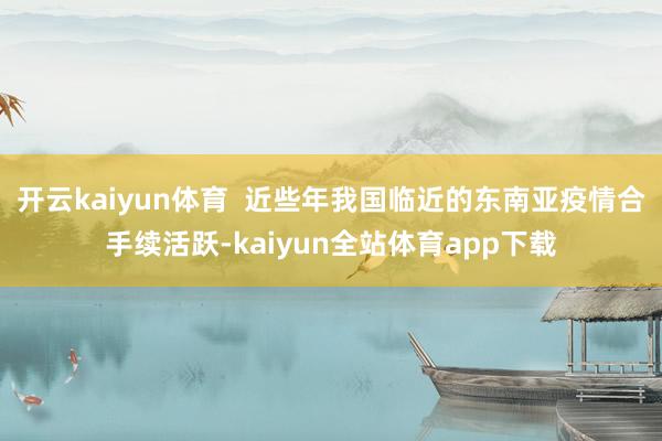 开云kaiyun体育  近些年我国临近的东南亚疫情合手续活跃-kaiyun全站体育app下载
