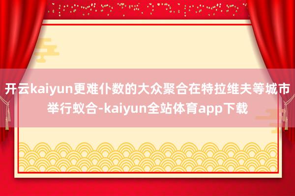 开云kaiyun更难仆数的大众聚合在特拉维夫等城市举行蚁合-kaiyun全站体育app下载