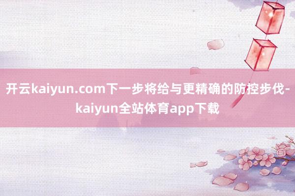 开云kaiyun.com下一步将给与更精确的防控步伐-kaiyun全站体育app下载