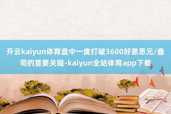 开云kaiyun体育盘中一度打破3600好意思元/盎司的首要关隘-kaiyun全站体育app下载