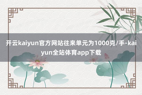 开云kaiyun官方网站往来单元为1000克/手-kaiyun全站体育app下载