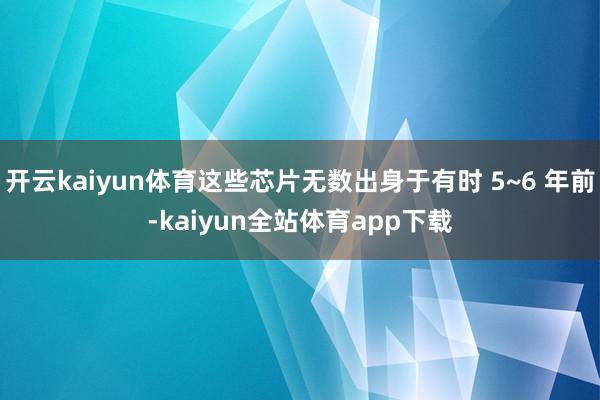 开云kaiyun体育这些芯片无数出身于有时 5~6 年前-kaiyun全站体育app下载
