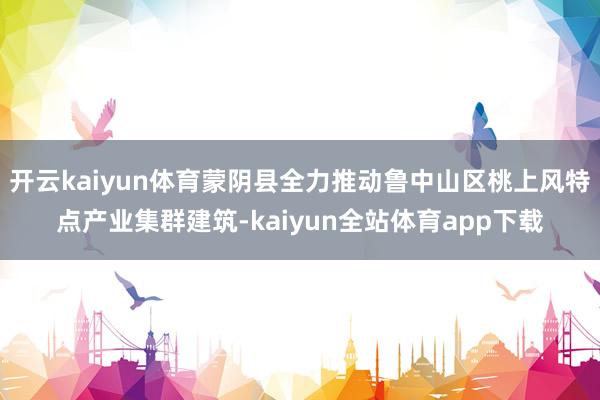 开云kaiyun体育蒙阴县全力推动鲁中山区桃上风特点产业集群建筑-kaiyun全站体育app下载